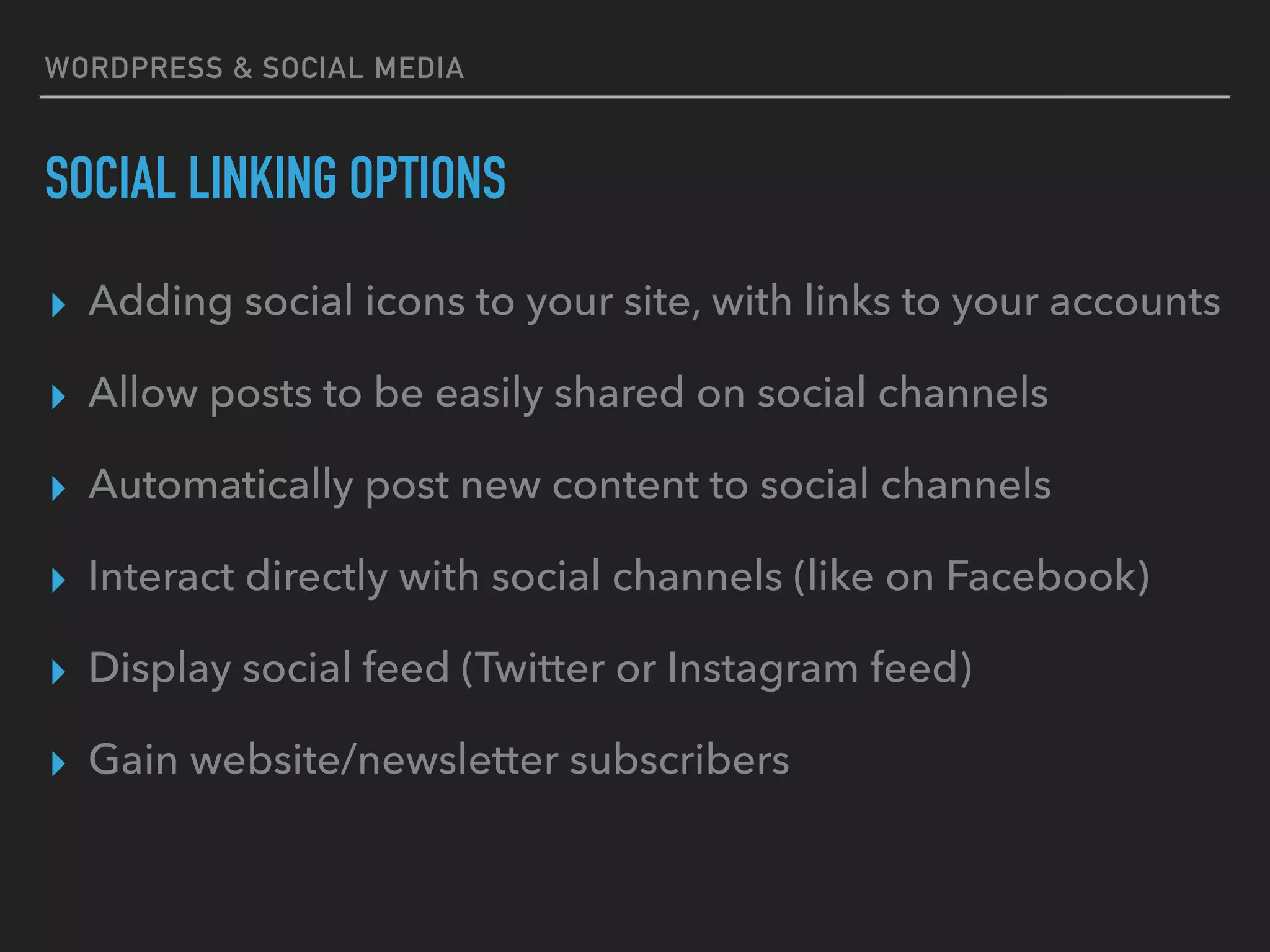 WORDPRESS & SOCIAL MEDIA
SOCIAL LINKING OPTIONS
▸ Adding social icons to your site, with links to your accounts
▸ Allow posts to be easily shared on social channels
▸ Automatically post new content to social channels
▸ Interact directly with social channels (like on Facebook)
▸ Display social feed (Twitter or Instagram feed)
▸ Gain website/newsletter subscribers
 