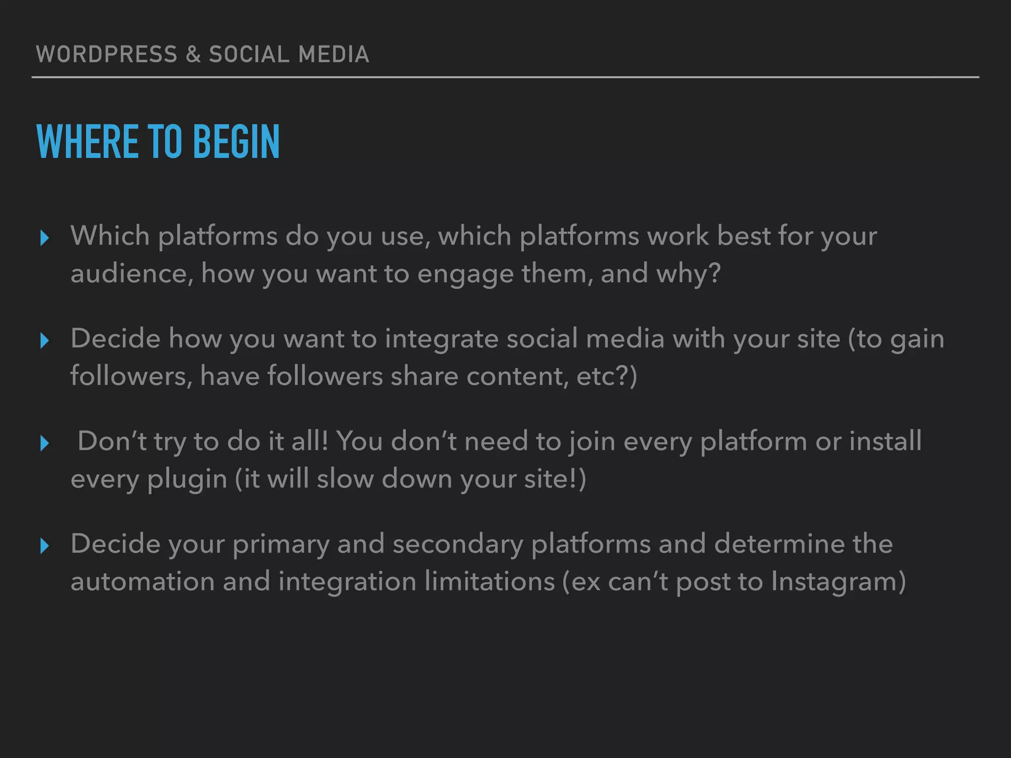 WORDPRESS & SOCIAL MEDIA
WHERE TO BEGIN
▸ Which platforms do you use, which platforms work best for your
audience, how you want to engage them, and why?
▸ Decide how you want to integrate social media with your site (to gain
followers, have followers share content, etc?)
▸ Don’t try to do it all! You don’t need to join every platform or install
every plugin (it will slow down your site!)
▸ Decide your primary and secondary platforms and determine the
automation and integration limitations (ex can’t post to Instagram)
 