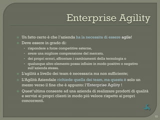    Un fatto certo è che l‟azienda ha la necessita di essere agile!
   Deve essere in grado di:
     • rispondere a forze competitive esterne,
     • avere una migliore comprensione del mercato,
     • dei propri errori, affrontare i cambiamenti della tecnologia o
     • qualunque altro elemento possa influire in modo positivo o negativo
       sull‟azienda stessa.
   L‟agilità a livello dei team è necessaria ma non sufficiente;
   L‟Agilità Aziendale richiede quella dei team, ma questa è solo un
    mezzo verso il fine che è appunto: l‟Enterprise Agility !
   Quest‟ultima consente ad una azienda di realizzare prodotti di qualità
    e servizi ai propri clienti in modo più veloce rispetto ai propri
    concorrenti.


                                                                             10
 
