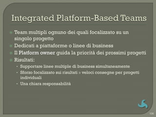   Team multipli ognuno dei quali focalizzato su un
    singolo progetto
   Dedicati a piattaforme o linee di business
   Il Platform owner guida la priorità dei prossimi progetti
   Risultati:
    • Supportare linee multiple di business simultaneamente
    • Sforzo focalizzato sui risultati » veloci consegne per progetti
      individuali
    • Una chiara responsabilità




                                                                        106
 