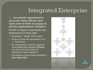 “… una grande organizzazione
per poter essere efficace deve
agire come se fosse un gruppo di
piccole organizzazioni collegate.”
Divide et impera costruendo una
federazione di team agili:
 Realizzare l‟ “intero” nelle “parti”
 Porre un limite alla grandezza ( es. 7
  +/- 2 persone)
 Per consentire la crescita, spezzare
  nuovi Agile team integrati (Olistici)
  una volta che il loro limite di
  grandezza è stato raggiunto
 Coordinare ad alto livello mediante il
  Lean-Agile PMO



                                           112
 