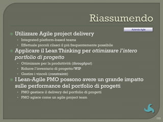 Azienda Agile

   Utilizzare Agile project delivery
    • Integrated platform-based teams
    • Effettuale piccoli rilasci il più frequentemente possibile
   Applicare il Lean Thinking per ottimizzare l’intero
    portfolio di progetto
    • Ottimizzare per la produttività (throughput)
    • Ridurre l‟inventario di progetto/WIP
    • Gestire i vincoli (constraints)
   I Lean-Agile PMO possono avere un grande impatto
    sulle performance del portfolio di progetti
    • PMO gestisce il delivery del portfolio di progetti
    • PMO agisce come un agile project team




                                                                                   115
 