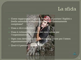    Come raggiungere il grande obiettivo di portare l‟Agilità a
    livello aziendale e vincere quetsa sfida estremamente
    complessa?
   Cosa e chi è coinvolto?
   Cosa è richiesto per creare del vero valore per
    l‟organizzazione?
   Ogni cosa deve concorrere a realizzare valore per l‟intera
    organizzazione!
   Qual è il percorso da compiere?




                                                                  11
 