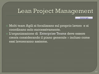 Azienda Agile




   Molti team Agili si focalizzano sul proprio lavoro e si
    coordinano solo successivamente.
   L‟organizzazione di Enterprise Teams deve essere
    creata considerando il piano generale » incluso come
    essi lavoreranno assieme.




                                                                    117
 