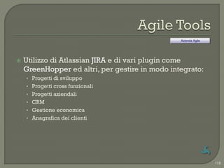 Azienda Agile




   Utilizzo di Atlassian JIRA e di vari plugin come
    GreenHopper ed altri, per gestire in modo integrato:
    • Progetti di sviluppo
    • Progetti cross funzionali
    • Progetti aziendali
    • CRM
    • Gestione economica
    • Anagrafica dei clienti




                                                                 118
 