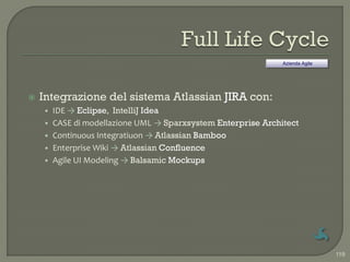 Azienda Agile




   Integrazione del sistema Atlassian JIRA con:
    • IDE → Eclipse, IntelliJ Idea
    • CASE di modellazione UML → Sparxsystem Enterprise Architect
    • Continuous Integratiuon → Atlassian Bamboo
    • Enterprise Wiki → Atlassian Confluence
    • Agile UI Modeling → Balsamic Mockups




                                                                             119
 