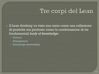    Il Lean thinking va visto non tanto come una collezione
    di pratiche ma piuttosto come la combinazione di tre
    fondamentali body of knowledge:
    • Science
    • Management
    • Knowledge stewardship




                                                              123
 
