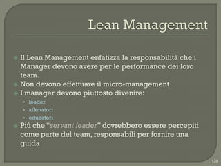    Il Lean Management enfatizza la responsabilità che i
    Manager devono avere per le performance dei loro
    team.
   Non devono effettuare il micro-management
   I manager devono piuttosto divenire:
    • leader
    • allenatori
    • educatori
   Più che “servant leader” dovrebbero essere percepiti
    come parte del team, responsabili per fornire una
    guida

                                                           128
 