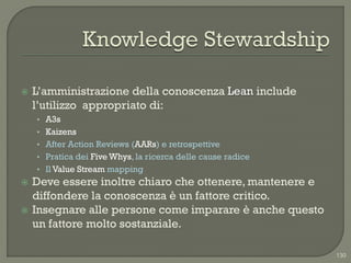    L‟amministrazione della conoscenza Lean include
    l‟utilizzo appropriato di:
    • A3s
    • Kaizens
    • After Action Reviews (AARs) e retrospettive
    • Pratica dei Five Whys, la ricerca delle cause radice
    • Il Value Stream mapping
   Deve essere inoltre chiaro che ottenere, mantenere e
    diffondere la conoscenza è un fattore critico.
   Insegnare alle persone come imparare è anche questo
    un fattore molto sostanziale.

                                                             130
 