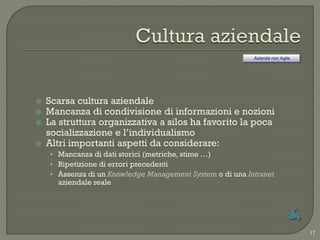 Azienda non Agile




   Scarsa cultura aziendale
   Mancanza di condivisione di informazioni e nozioni
   La struttura organizzativa a silos ha favorito la poca
    socializzazione e l‟individualismo
   Altri importanti aspetti da considerare:
    • Mancanza di dati storici (metriche, stime …)
    • Ripetizione di errori precedenti
    • Assenza di un Knowledge Management System o di una Intranet
      aziendale reale




                                                                               17
 