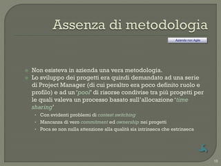 Azienda non Agile




   Non esisteva in azienda una vera metodologia.
   Lo sviluppo dei progetti era quindi demandato ad una serie
    di Project Manager (di cui peraltro era poco definito ruolo e
    profilo) e ad un „pool‟ di risorse condivise tra più progetti per
    le quali valeva un processo basato sull‟allocazione „time
    sharing‟
     • Con evidenti problemi di context switching
     • Mancanza di vero commitment ed ownership nei progetti
     • Poca se non nulla attenzione alla qualità sia intrinseca che estrinseca




                                                                                         19
 