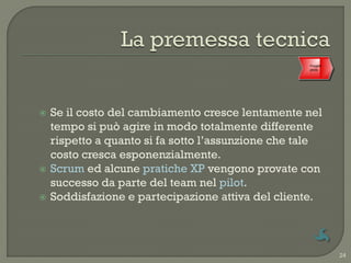 Progetti
                                                    Accettazione
                                                      pilota




   Se il costo del cambiamento cresce lentamente nel
    tempo si può agire in modo totalmente differente
    rispetto a quanto si fa sotto l‟assunzione che tale
    costo cresca esponenzialmente.
   Scrum ed alcune pratiche XP vengono provate con
    successo da parte del team nel pilot.
   Soddisfazione e partecipazione attiva del cliente.



                                                                   24
 