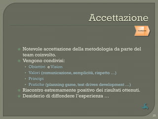 Accettazione




   Notevole accettazione della metodologia da parte del
    team coinvolto.
   Vengono condivisi:
    • Obiettivi e Vision
    • Valori (comunicazione, semplicità, rispetto …)
    • Principi
    • Pratiche (planning game, test driven development …)
   Riscontro estremamente positivo dei risultati ottenuti.
   Desiderio di diffondere l‟esperienza …


                                                                           25
 