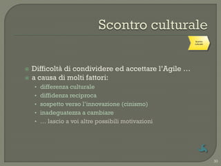 Scontro
                                                       culturale




   Difficoltà di condividere ed accettare l‟Agile …
   a causa di molti fattori:
    • differenza culturale
    • diffidenza reciproca
    • sospetto verso l‟innovazione (cinismo)
    • inadeguatezza a cambiare
    • … lascio a voi altre possibili motivazioni




                                                                   30
 