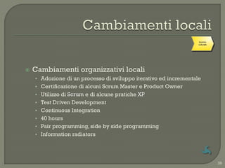 Cambiamenti
                                                                   Scontro
                                                                 organizzativi
                                                                   culturale
                                                                    locali




   Cambiamenti organizzativi locali
    • Adozione di un processo di sviluppo iterativo ed incrementale
    • Certificazione di alcuni Scrum Master e Product Owner
    • Utilizzo di Scrum e di alcune pratiche XP
    • Test Driven Development
    • Continuous Integration
    • 40 hours
    • Pair programming, side by side programming
    • Information radiators




                                                                                 39
 