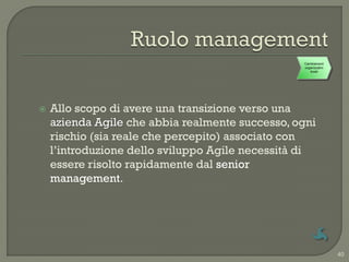 Cambiamenti
                                                 organizzativi
                                                    locali




   Allo scopo di avere una transizione verso una
    azienda Agile che abbia realmente successo, ogni
    rischio (sia reale che percepito) associato con
    l‟introduzione dello sviluppo Agile necessità di
    essere risolto rapidamente dal senior
    management.




                                                                 40
 