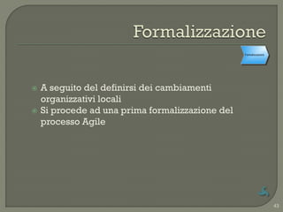 Cambiamenti
                                                  Formalizzazione
                                                   organizzativi
                                                      locali




   A seguito del definirsi dei cambiamenti
    organizzativi locali
   Si procede ad una prima formalizzazione del
    processo Agile




                                                                    43
 