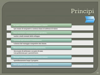 Formalizzazione




La nostra massima priorità è soddisfare il cliente,

•per mezzo di tempestivi e continui rilasci di software di valore

Siano benvenuti i cambiamenti nelle specifiche,

•anche a stadi avanzati dello sviluppo.

I processi agili sfruttano il cambiamento

•a favore del vantaggio competitivo del cliente.

Rilascia software funzionante frequentemente,

•da un paio di settimane a un paio di mesi,
•con preferenza per i periodi brevi.

Manager e sviluppatori devono lavorare insieme

•quotidianamente lungo il progetto.

Basa i progetti su individui motivati.




                                                                                      52
 