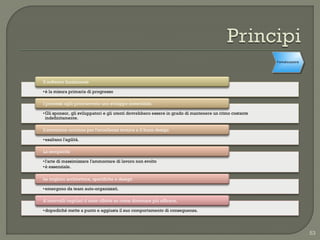Formalizzazione




Il software funzionante

• è la misura primaria di progresso

I processi agili promuovono uno sviluppo sostenibile.

• Gli sponsor, gli sviluppatori e gli utenti dovrebbero essere in grado di mantenere un ritmo costante
  indefinitamente.

L'attenzione continua per l'eccellenza tecnica e il buon design

• esaltano l'agilità.

La semplicità

• l'arte di massimizzare l'ammontare di lavoro non svolto
• è essenziale.

Le migliori architetture, specifiche e design

• emergono da team auto-organizzati.

A intervalli regolari il team riflette su come diventare più efficace,

• dopodiché mette a punto e aggiusta il suo comportamento di conseguenza.




                                                                                                                           53
 