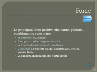Formalizzazione




   Le principali forze positive che hanno guidato il
    cambiamento sono state:
    • le persone (dalla base)
    • il supporto della dirigenza tecnica
    • la volontà di cambiamento condivisa
    • L‟impegno e l‟operato sia del comitato ETC che del
      Rollout Team
    • La capacità di imparare dai nostri errori




                                                                             59
 