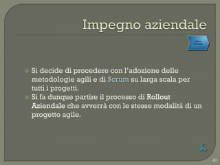 Rollout
                                                  Formalizzazione
                                                     aziendale




   Si decide di procedere con l‟adozione delle
    metodologie agili e di Scrum su larga scala per
    tutti i progetti.
   Si fa dunque partire il processo di Rollout
    Aziendale che avverrà con le stesse modalità di un
    progetto agile.




                                                                    60
 