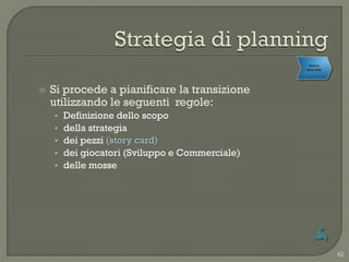 Rollout
                                                 aziendale




   Si procede a pianificare la transizione
    utilizzando le seguenti regole:
    •   Definizione dello scopo
    •   della strategia
    •   dei pezzi (story card)
    •   dei giocatori (Sviluppo e Commerciale)
    •   delle mosse




                                                             62
 