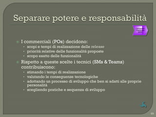 Cambiamenti
                                                                   Organizzativi
                                                                      globali




   I commerciali (POs) decidono:
    • scopi e tempi di realizzazione delle release
    • priorità relative delle funzionalità proposte
    • scopo esatto delle funzionalità
   Rispetto a queste scelte i tecnici (SMs & Teams)
    contribuiscono:
    • stimando i tempi di realizzazione
    • valutando le conseguenze tecnologiche
    • adottando un processo di sviluppo che ben si adatti alle proprie
      personalità
    • scegliendo pratiche e sequenza di sviluppo




                                                                                   69
 