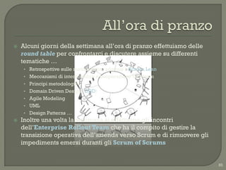   Alcuni giorni della settimana all‟ora di pranzo effettuiamo delle
    round table per confrontarci e discutere assieme su differenti
    tematiche …
     • Retrospettive sulle metodologie adottate » Scrum, Lean
     • Meccanismi di interscambio e cooperazione tra i team
     • Principi metodologici
     • Domain Driven Design (DDD)
     • Agile Modeling
     • UML
     • Design Patterns …
   Inoltre una volta la settimana si effettuano gli incontri
    dell‟Enterprise Rollout Team che ha il compito di gestire la
    transizione operativa dell‟azienda verso Scrum e di rimuovere gli
    impediments emersi duranti gli Scrum of Scrums


                                                                        85
 