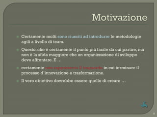    Certamente molti sono riusciti ad introdurre le metodologie
    agili a livello di team.
   Questo, che è certamente il punto più facile da cui partire, ma
    non è la sfida maggiore che un organizzazione di sviluppo
    deve affrontare. E …
   certamente non rappresenta il traguardo in cui terminare il
    processo d‟innovazione e trasformazione.
   Il vero obiettivo dovrebbe essere quello di creare …




                                                                      8
 