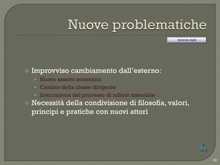 Azienda Agile




   Improvviso cambiamento dall‟esterno:
    • Nuovo assetto societario
    • Cambio della classe dirigente
    • Interruzione del processo di rollout aziendale
   Necessità della condivisione di filosofia, valori,
    principi e pratiche con nuovi attori




                                                                       88
 