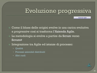 Azienda Agile




   Come il blues delle origini evolve in una carica evolutiva
    e progressive così si trasforma l‟Azienda Agile.
   La metodologia si evolve a partire da Scrum verso
    Scrum#
   Integrazione tra Agile ed istanze di processo:
    • Qualità
    • Processi aziendali distribuiti
    • Altri ruoli




                                                                      89
 