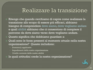    Ritengo che quando cerchiamo di capire come realizzare la
    transizione allo scopo di essere più efficaci, abbiamo
    bisogno di comprendere dove siamo, dove vogliamo andare
    e quali abilità abbiamo che ci consentono di compiere il
    percorso da dove siamo verso dove vogliamo andare.
   Questo significa che dobbiamo guardare a:
   Quali sono le forze presenti al momento attuale nella nostra
    organizzazione? Queste includono:
    • Dominio(i) applicativi
    • Impedimenti della nostra organizzazione
    • I livello corrente delle nostre abilità

   In quali attitudini crede la nostra organizzazione?


                                                                   96
 
