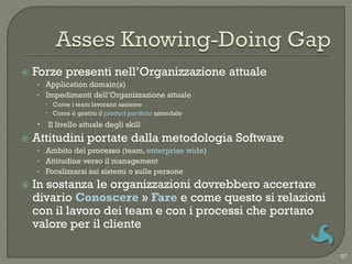   Forze presenti nell‟Organizzazione attuale
    • Application domain(s)
    • Impedimenti dell‟Organizzazione attuale
       Come i team lavorano assieme
       Come è gestito il product portfolio aziendale
    • Il livello attuale degli skill
   Attitudini portate dalla metodologia Software
    • Ambito del processo (team, enterprise wide)
    • Attitudine verso il management
    • Focalizzarsi sui sistemi o sulle persone

   In sostanza le organizzazioni dovrebbero accertare
    divario Conoscere » Fare e come questo si relazioni
    con il lavoro dei team e con i processi che portano
    valore per il cliente

                                                          97
 