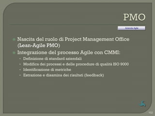 Azienda Agile




   Nascita del ruolo di Project Management Office
    (Lean-Agile PMO)
   Integrazione del processo Agile con CMMI:
    • Definizione di standard aziendali
    • Modifica dei processi e delle procedure di qualità ISO 9000
    • Identificazione di metriche
    • Estrazione e disamina dei risultati (feedback)




                                                                               102
 