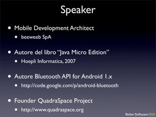 Speaker
• Mobile Development Architect
  •   beeweeb SpA


• Autore del libro “Java Micro Edition”
  •   Hoepli Informatica, 2007


• Autore Bluetooth API for Android 1.x
  •   http://code.google.com/p/android-bluetooth


• Founder QuadraSpace Project
  •   http://www.quadraspace.org
 