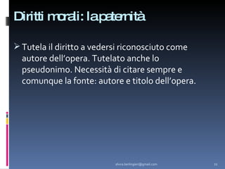 Diritti morali: la paternità Tutela il diritto a vedersi riconosciuto come autore dell’opera. Tutelato anche lo pseudonimo. Necessità di citare sempre e comunque la fonte: autore e titolo dell’opera. [email_address] 