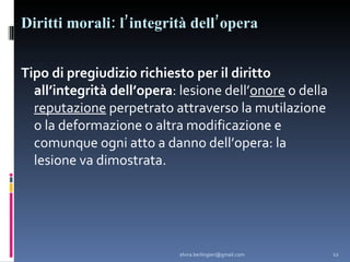 Diritti morali: l’integrità dell’opera Tipo di pregiudizio richiesto per il diritto all’integrità dell’opera : lesione dell’ onore  o della  reputazione  perpetrato attraverso la mutilazione o la deformazione o altra modificazione e comunque ogni atto a danno dell’opera: la lesione va dimostrata. [email_address] 