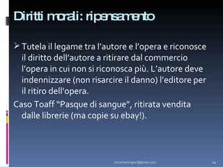 Diritti morali: ripensamento Tutela il legame tra l’autore e l’opera e riconosce il diritto dell’autore a ritirare dal commercio l’opera in cui non si riconosca più. L’autore deve indennizzare (non risarcire il danno) l’editore per il ritiro dell’opera. Caso Toaff “Pasque di sangue”, ritirata vendita dalle librerie (ma copie su ebay!). [email_address] 