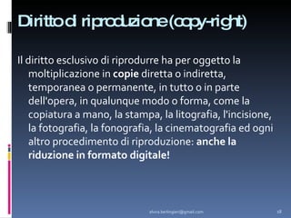 Diritto di riproduzione (copy-right) ‏ Il diritto esclusivo di riprodurre ha per oggetto la moltiplicazione in  copie  diretta o indiretta, temporanea o permanente, in tutto o in parte dell'opera, in qualunque modo o forma, come la copiatura a mano, la stampa, la litografia, l'incisione, la fotografia, la fonografia, la cinematografia ed ogni altro procedimento di riproduzione:  anche la riduzione in formato digitale! [email_address] 