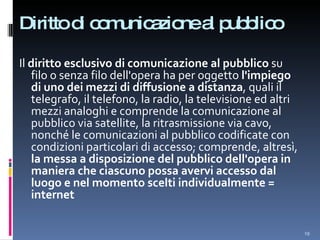 Diritto di comunicazione al pubblico Il  diritto esclusivo di comunicazione al pubblico  su filo o senza filo dell'opera ha per oggetto  l'impiego di uno dei mezzi di diffusione a distanza , quali il telegrafo, il telefono, la radio, la televisione ed altri mezzi analoghi e comprende la comunicazione al pubblico via satellite, la ritrasmissione via cavo, nonché le comunicazioni al pubblico codificate con condizioni particolari di accesso; comprende, altresì,  la messa a disposizione del pubblico dell'opera in maniera che ciascuno possa avervi accesso dal luogo e nel momento scelti individualmente = internet 