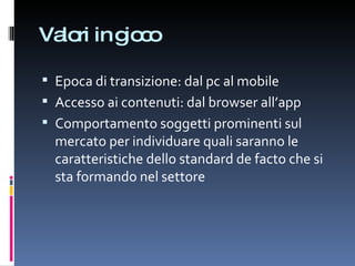 Valori in gioco Epoca di transizione: dal pc al mobile Accesso ai contenuti: dal browser all’app Comportamento soggetti prominenti sul mercato per individuare quali saranno le caratteristiche dello standard de facto che si sta formando nel settore 
