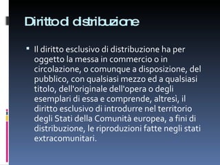 Diritto di distribuzione Il diritto esclusivo di distribuzione ha per oggetto la messa in commercio o in circolazione, o comunque a disposizione, del pubblico, con qualsiasi mezzo ed a qualsiasi titolo, dell'originale dell'opera o degli esemplari di essa e comprende, altresì, il diritto esclusivo di introdurre nel territorio degli Stati della Comunità europea, a fini di distribuzione, le riproduzioni fatte negli stati extracomunitari. 