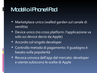 Modello iPhone/iPad Marketplace unico (walled garden sul canale di vendita) Device unico (no cross platform: l’applicazione va solo sui device decisi da Apple) Accordo col singolo developer Controllo metodo di pagamento: il guadagno è basato sulla popolarità Revoca univoca dell’app dal mercato: developer e utente subiscono le scelte di Apple 