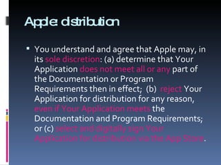 Apple: distribution You understand and agree that Apple may, in its  sole discretion : (a) determine that Your Application  does not meet all or any  part of the Documentation or Program Requirements then in effect;  (b)  reject  Your Application for distribution for any reason,  even if Your Application meets  the Documentation and Program Requirements; or (c)  select and digitally sign Your Application for distribution via the App Store .  