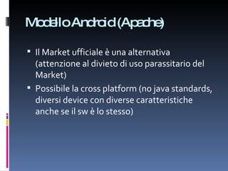 Modello Android (Apache) Il Market ufficiale è una alternativa (attenzione al divieto di uso parassitario del Market) Possibile la cross platform (no java standards, diversi device con diverse caratteristiche anche se il sw è lo stesso) 