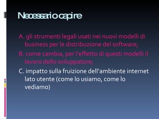 Necessario capire A. gli strumenti legali usati nei nuovi modelli di business per le distribuzione del software;  B. come cambia, per l’effetto di questi modelli il lavoro dello sviluppatore;  C. impatto sulla fruizione dell’ambiente internet lato utente (come lo usiamo, come lo vediamo)  