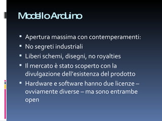 Modello Arduino Apertura massima con contemperamenti: No segreti industriali Liberi schemi, disegni, no royalties  Il mercato è stato scoperto con la divulgazione dell’esistenza del prodotto Hardware e software hanno due licenze – ovviamente diverse – ma sono entrambe open 
