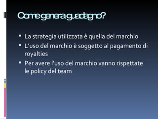 Come genera guadagno? La strategia utilizzata è quella del marchio L’uso del marchio è soggetto al pagamento di royalties Per avere l’uso del marchio vanno rispettate le policy del team 