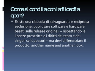 Come si concilia con la filosofia open? Esiste una clausola di salvaguardia e reciproca esclusione: puoi usare software e hardware basati sulle release originali – rispettando le licenze prescritte e i diritti del team e dei singoli sviluppatori – ma devi differenziare il prodotto: another name and another look. 