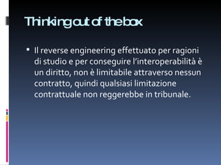 Thinking out of the box Il reverse engineering effettuato per ragioni di studio e per conseguire l’interoperabilità è un diritto, non è limitabile attraverso nessun contratto, quindi qualsiasi limitazione contrattuale non reggerebbe in tribunale. 